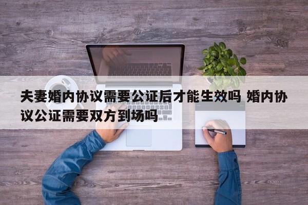 夫妻婚内协议需要公证后才能生效吗 婚内协议公证需要双方到场吗