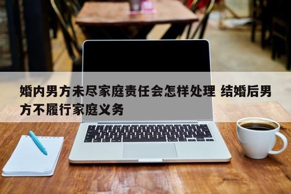 婚内男方未尽家庭责任会怎样处理 结婚后男方不履行家庭义务