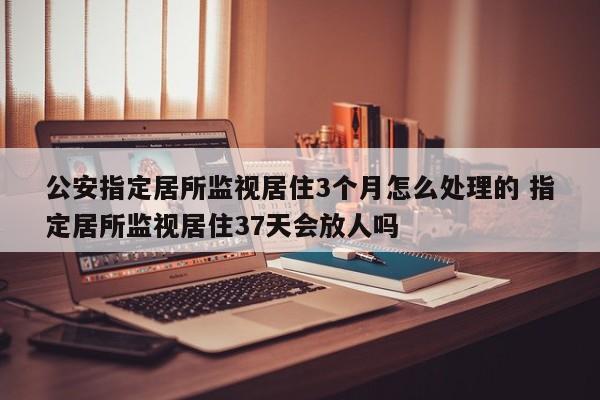 公安指定居所监视居住3个月怎么处理的 指定居所监视居住37天会放人吗