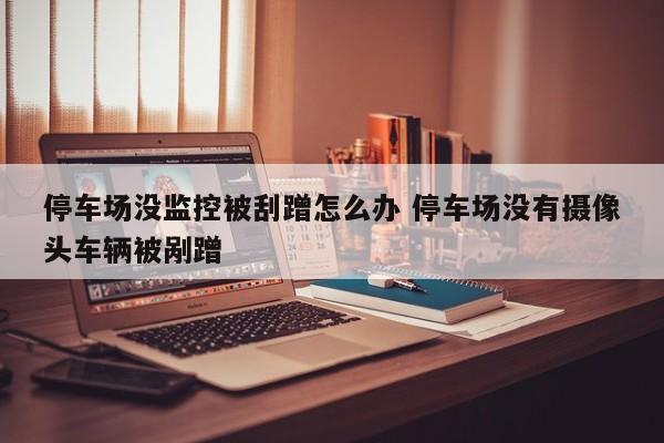 停车场没监控被刮蹭怎么办 停车场没有摄像头车辆被剐蹭