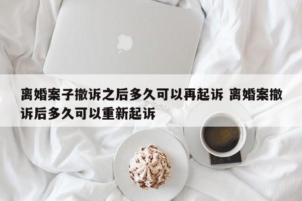 离婚案子撤诉之后多久可以再起诉 离婚案撤诉后多久可以重新起诉
