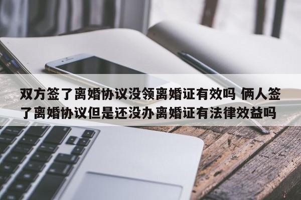 双方签了离婚协议没领离婚证有效吗 俩人签了离婚协议但是还没办离婚证有法律效益吗