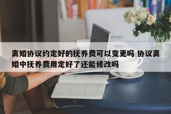 离婚协议约定好的抚养费可以变更吗 协议离婚中抚养费用定好了还能修改吗