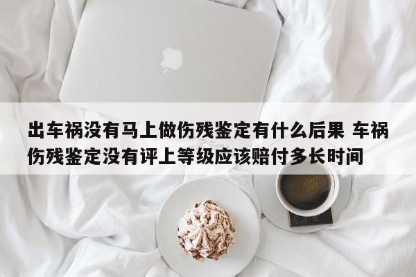出车祸没有马上做伤残鉴定有什么后果 车祸伤残鉴定没有评上等级应该赔付多长时间