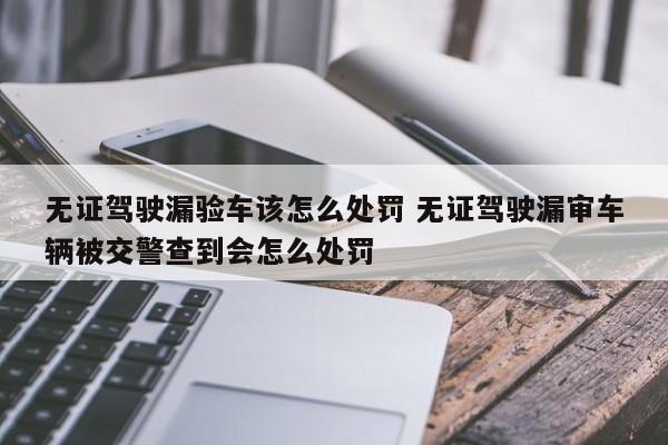 无证驾驶漏验车该怎么处罚 无证驾驶漏审车辆被交警查到会怎么处罚