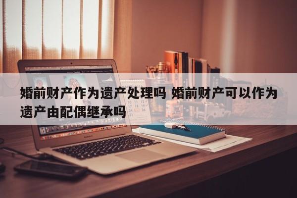 婚前财产作为遗产处理吗 婚前财产可以作为遗产由配偶继承吗