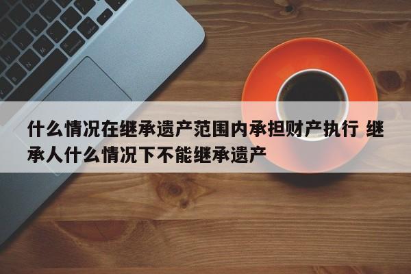 什么情况在继承遗产范围内承担财产执行 继承人什么情况下不能继承遗产