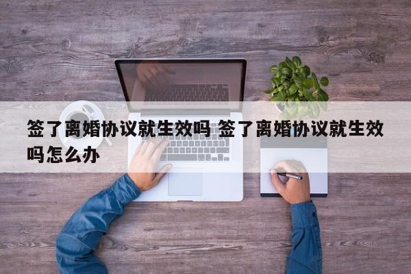 签了离婚协议就生效吗 签了离婚协议就生效吗怎么办