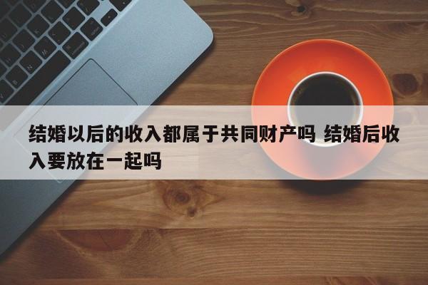 结婚以后的收入都属于共同财产吗 结婚后收入要放在一起吗