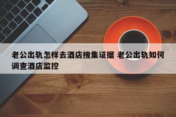 老公出轨怎样去酒店搜集证据 老公出轨如何调查酒店监控