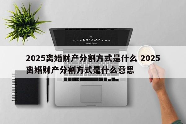 2025离婚财产分割方式是什么 2025离婚财产分割方式是什么意思
