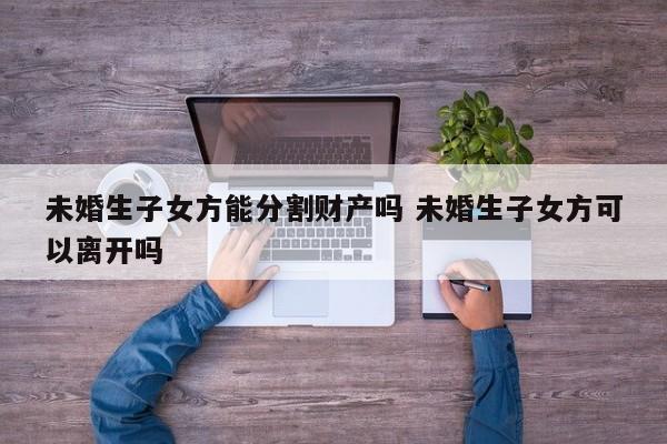 未婚生子女方能分割财产吗 未婚生子女方可以离开吗
